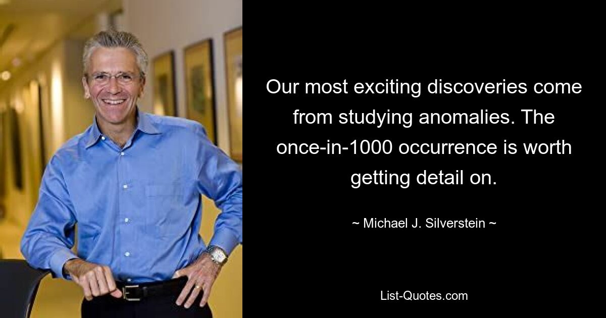 Our most exciting discoveries come from studying anomalies. The once-in-1000 occurrence is worth getting detail on. — © Michael J. Silverstein