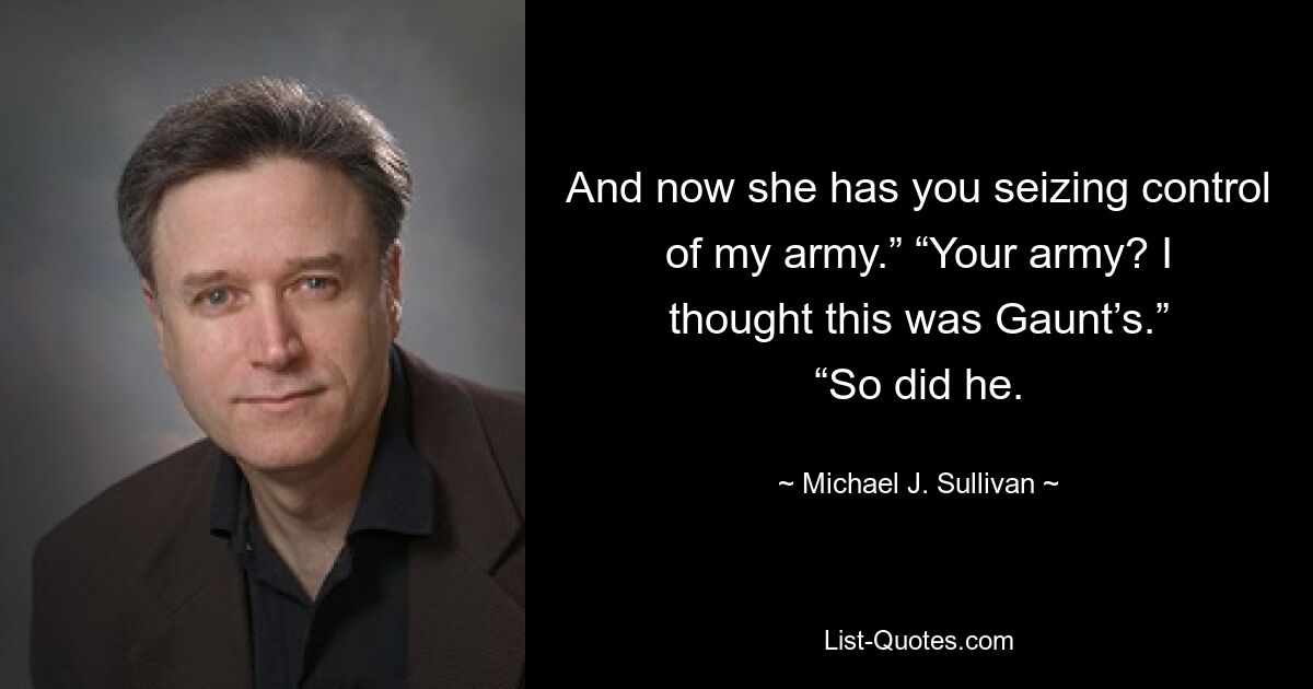 And now she has you seizing control of my army.” “Your army? I thought this was Gaunt’s.” “So did he. — © Michael J. Sullivan