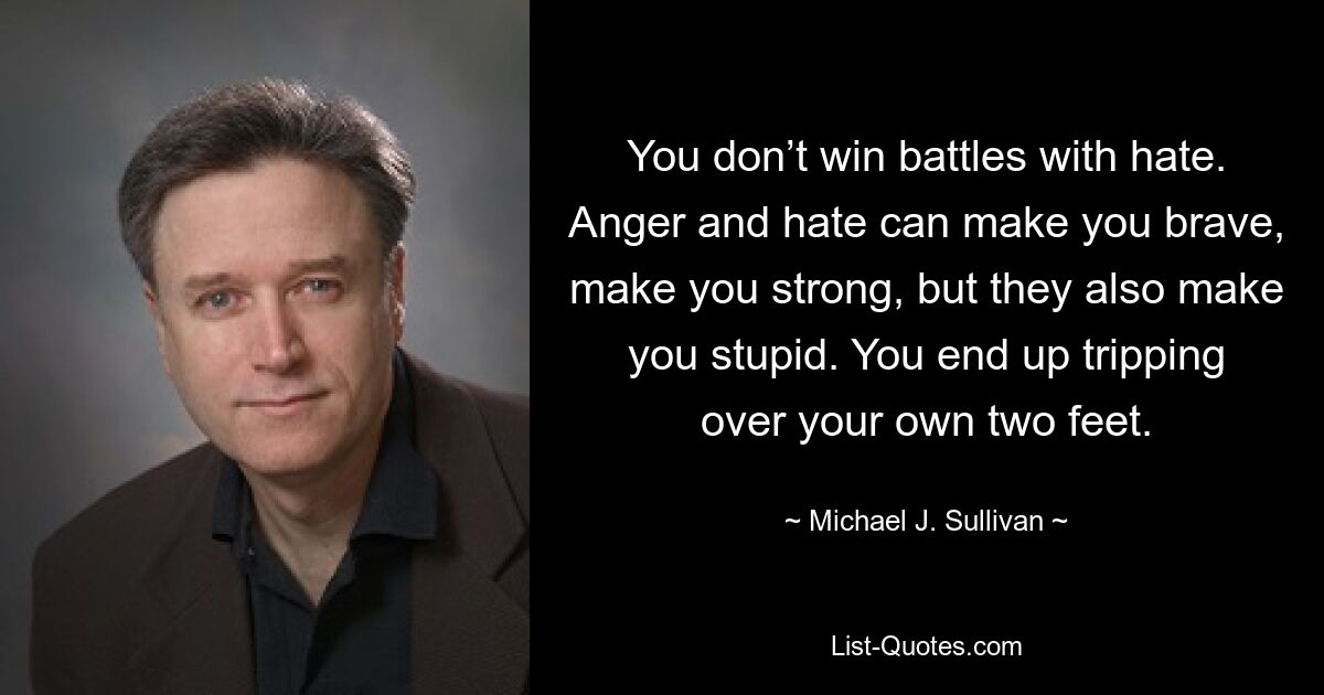 You don’t win battles with hate. Anger and hate can make you brave, make you strong, but they also make you stupid. You end up tripping over your own two feet. — © Michael J. Sullivan