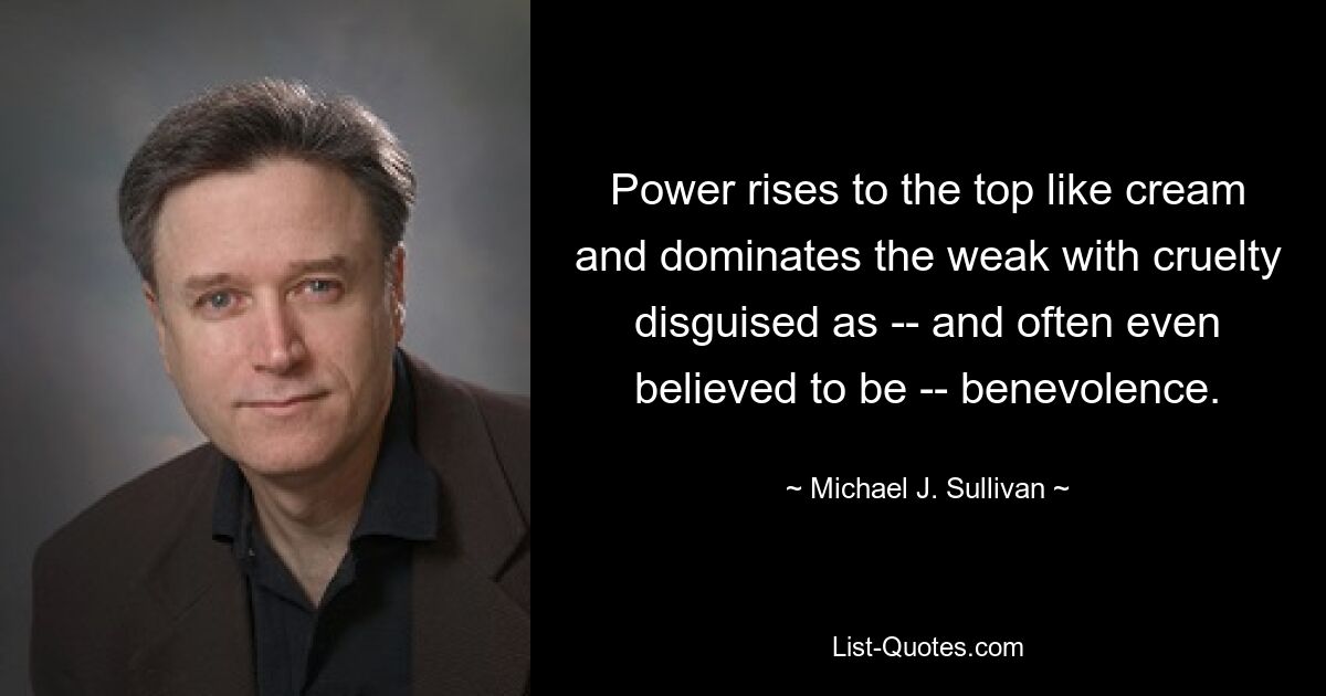 Power rises to the top like cream and dominates the weak with cruelty disguised as -- and often even believed to be -- benevolence. — © Michael J. Sullivan