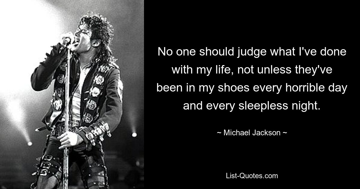 No one should judge what I've done with my life, not unless they've been in my shoes every horrible day and every sleepless night. — © Michael Jackson