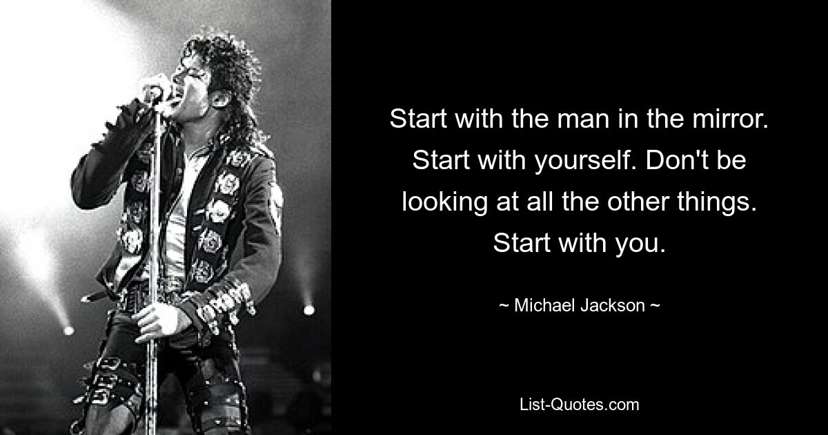 Start with the man in the mirror. Start with yourself. Don't be looking at all the other things. Start with you. — © Michael Jackson