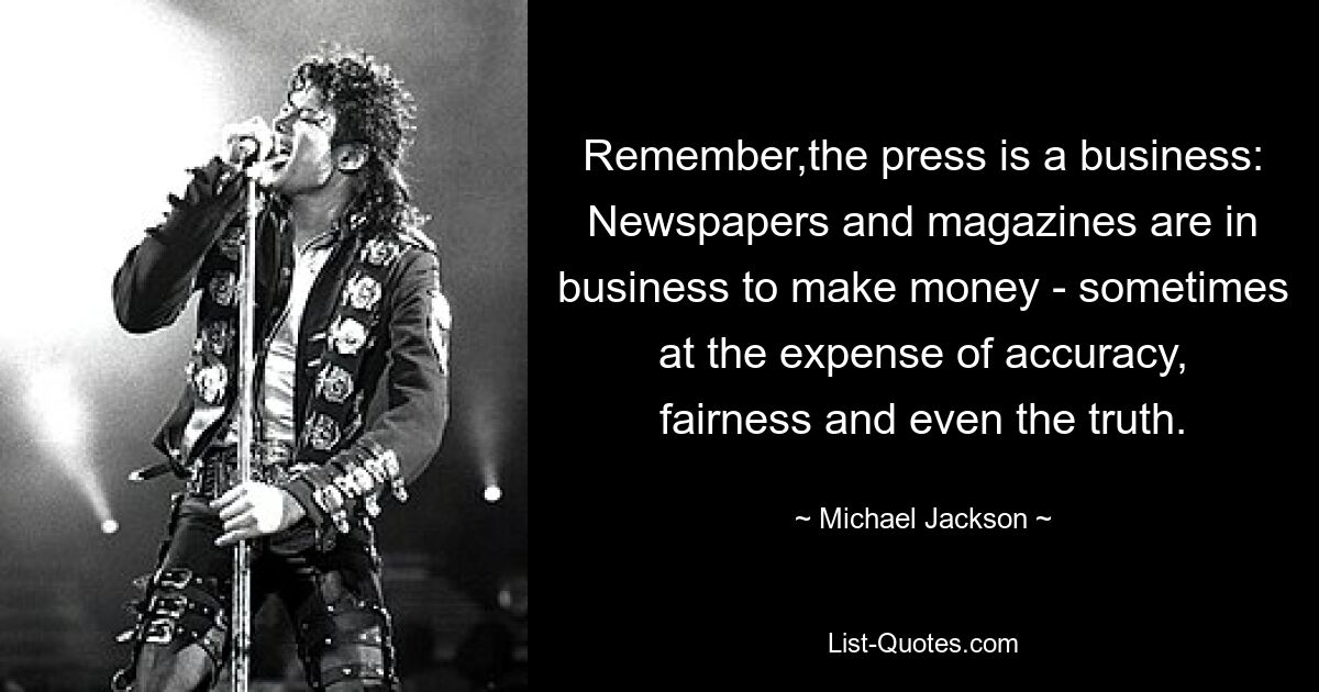 Remember,the press is a business: Newspapers and magazines are in business to make money - sometimes at the expense of accuracy, fairness and even the truth. — © Michael Jackson