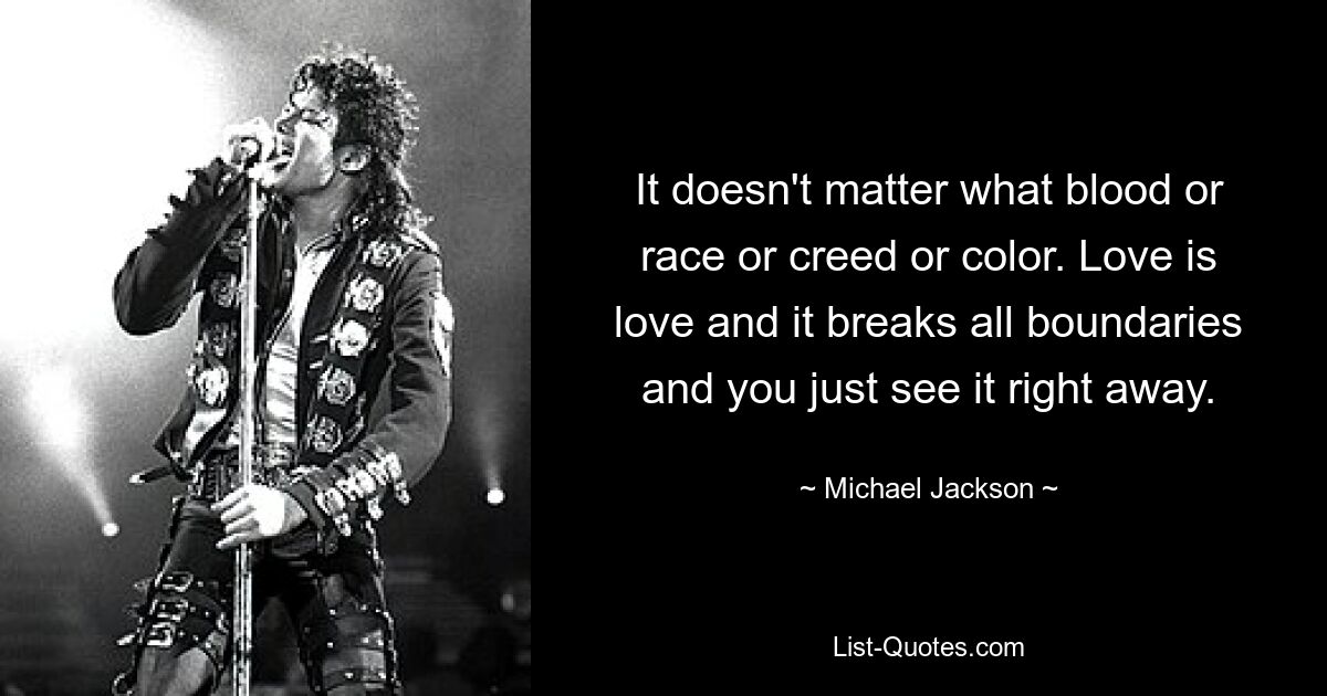 It doesn't matter what blood or race or creed or color. Love is love and it breaks all boundaries and you just see it right away. — © Michael Jackson