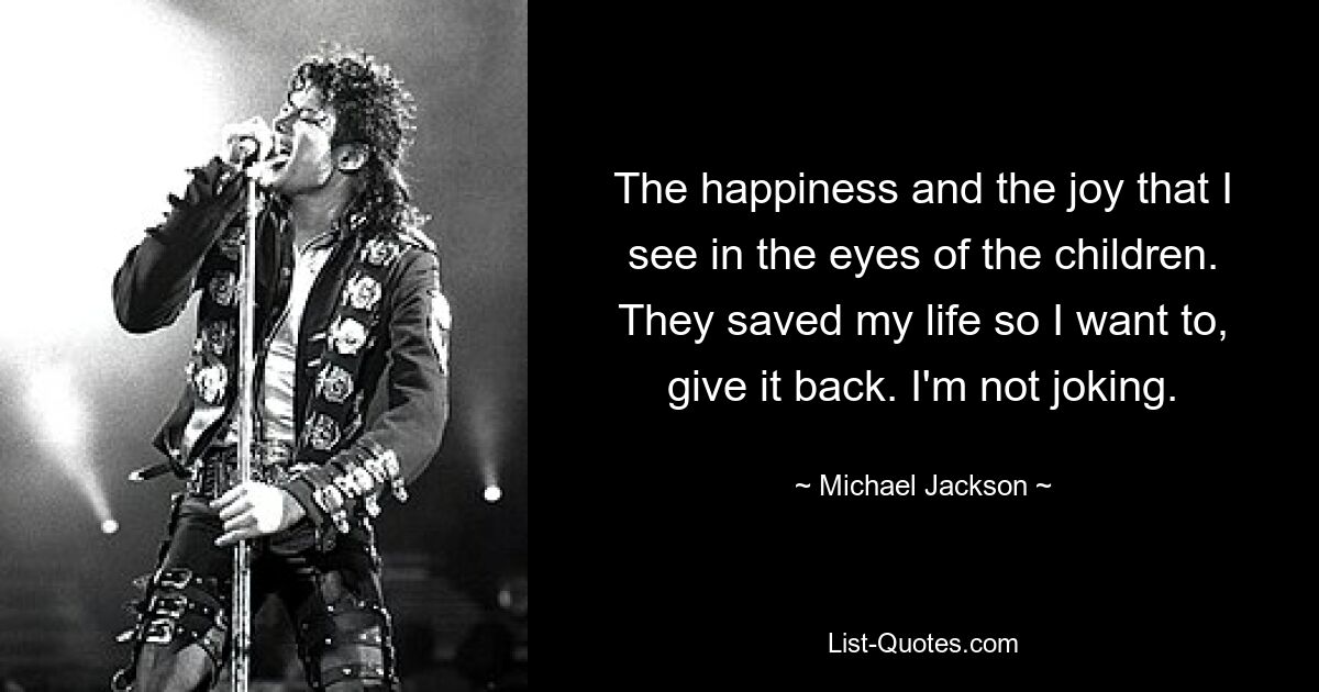 The happiness and the joy that I see in the eyes of the children. They saved my life so I want to, give it back. I'm not joking. — © Michael Jackson