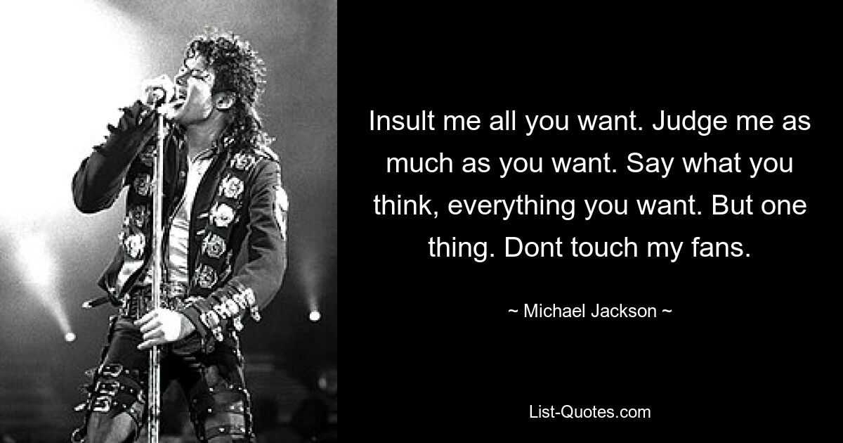 Insult me all you want. Judge me as much as you want. Say what you think, everything you want. But one thing. Dont touch my fans. — © Michael Jackson