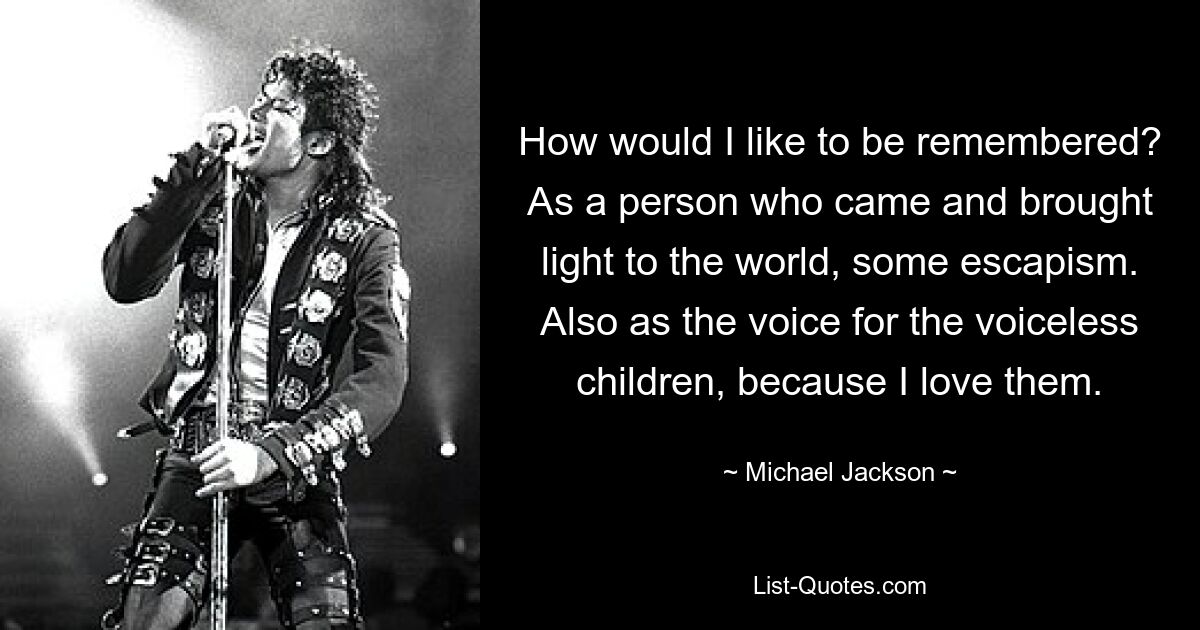 How would I like to be remembered? As a person who came and brought light to the world, some escapism. Also as the voice for the voiceless children, because I love them. — © Michael Jackson