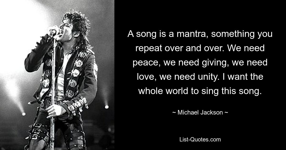 A song is a mantra, something you repeat over and over. We need peace, we need giving, we need love, we need unity. I want the whole world to sing this song. — © Michael Jackson