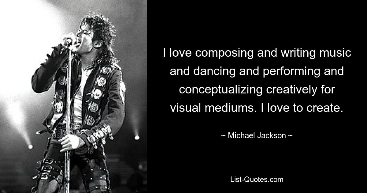 I love composing and writing music and dancing and performing and conceptualizing creatively for visual mediums. I love to create. — © Michael Jackson