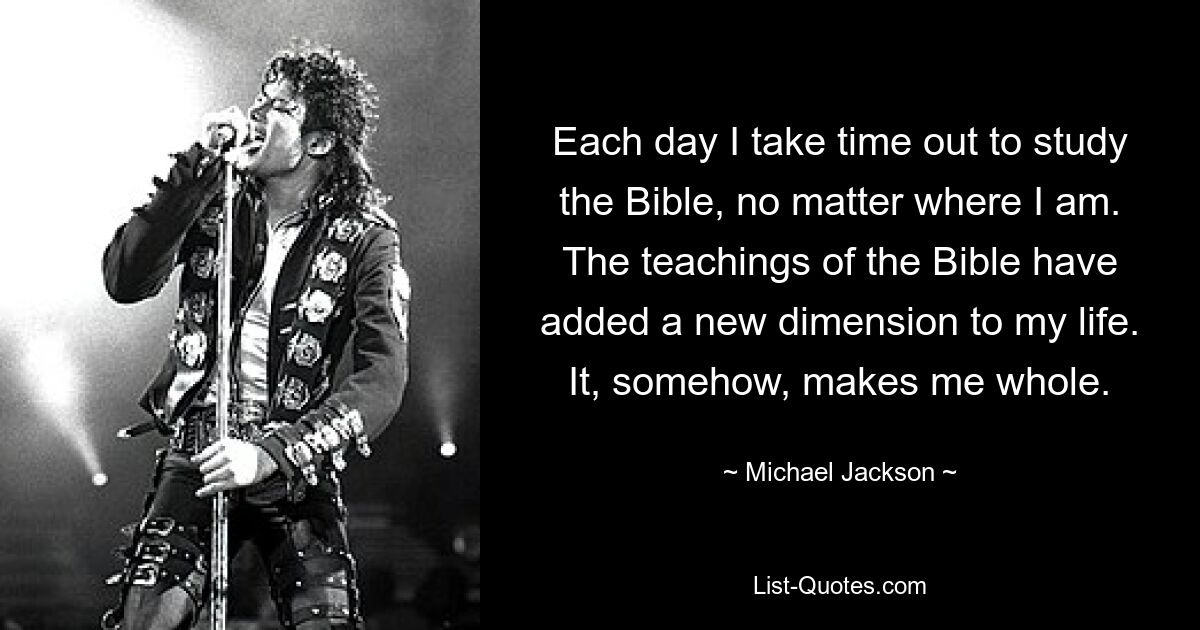 Each day I take time out to study the Bible, no matter where I am. The teachings of the Bible have added a new dimension to my life. It, somehow, makes me whole. — © Michael Jackson