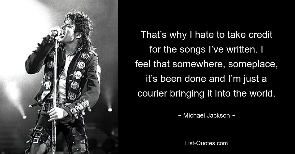 That’s why I hate to take credit for the songs I’ve written. I feel that somewhere, someplace, it’s been done and I’m just a courier bringing it into the world. — © Michael Jackson