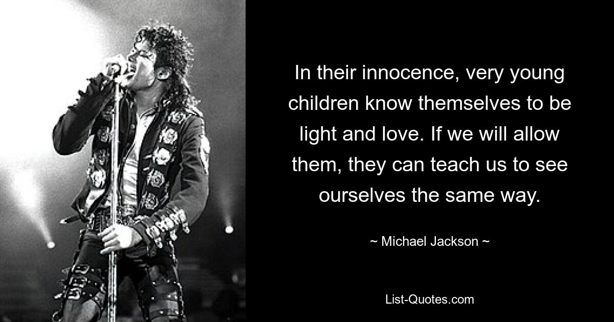 In their innocence, very young children know themselves to be light and love. If we will allow them, they can teach us to see ourselves the same way. — © Michael Jackson