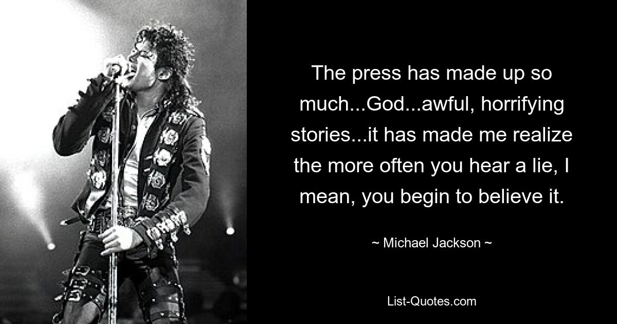 The press has made up so much...God...awful, horrifying stories...it has made me realize the more often you hear a lie, I mean, you begin to believe it. — © Michael Jackson