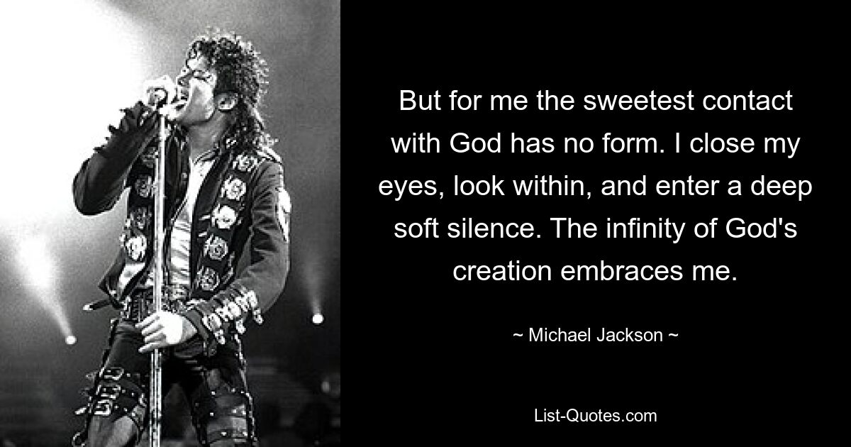 But for me the sweetest contact with God has no form. I close my eyes, look within, and enter a deep soft silence. The infinity of God's creation embraces me. — © Michael Jackson