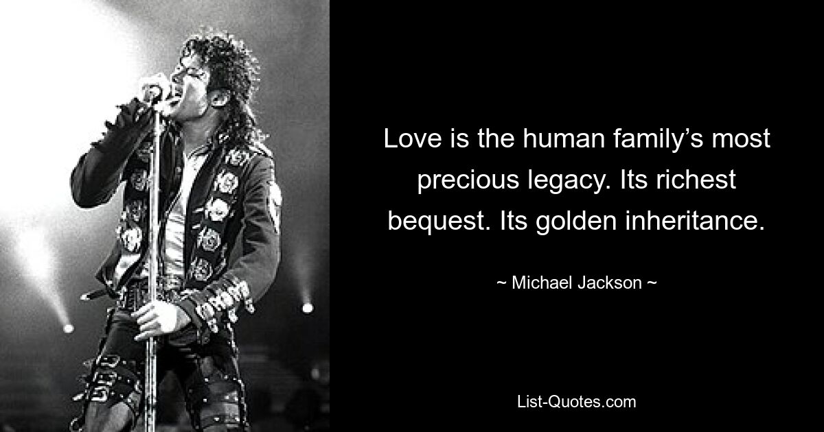 Love is the human family’s most precious legacy. Its richest bequest. Its golden inheritance. — © Michael Jackson