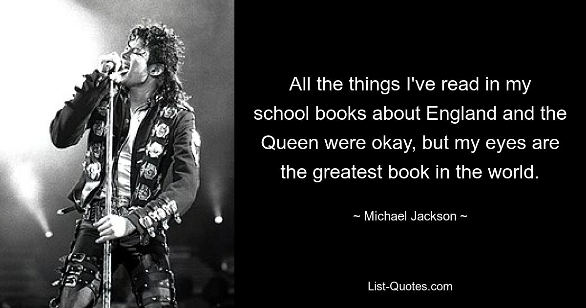 All the things I've read in my school books about England and the Queen were okay, but my eyes are the greatest book in the world. — © Michael Jackson