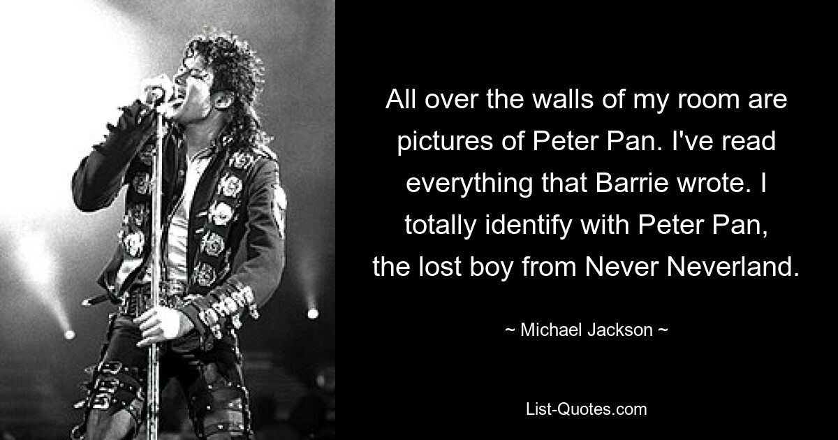 All over the walls of my room are pictures of Peter Pan. I've read everything that Barrie wrote. I totally identify with Peter Pan, the lost boy from Never Neverland. — © Michael Jackson