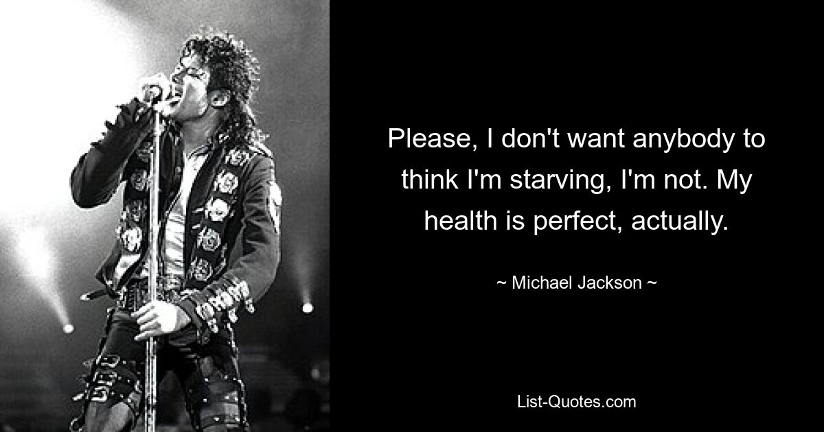 Please, I don't want anybody to think I'm starving, I'm not. My health is perfect, actually. — © Michael Jackson