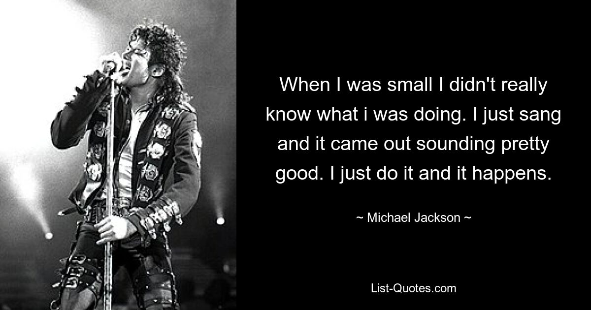 When I was small I didn't really know what i was doing. I just sang and it came out sounding pretty good. I just do it and it happens. — © Michael Jackson