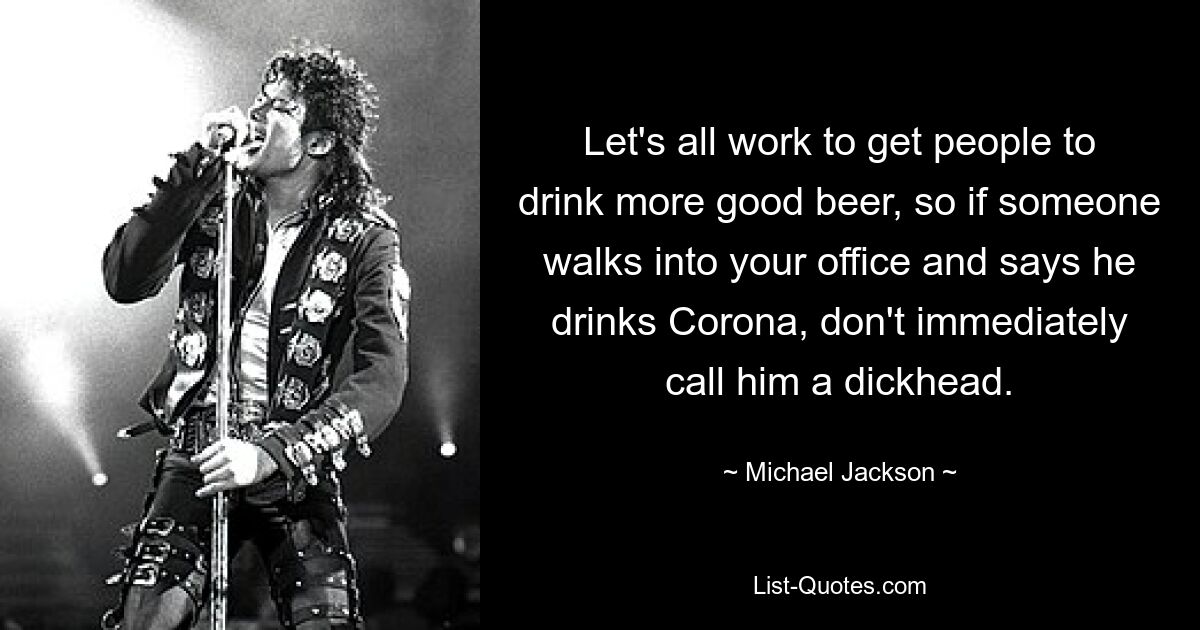 Let's all work to get people to drink more good beer, so if someone walks into your office and says he drinks Corona, don't immediately call him a dickhead. — © Michael Jackson