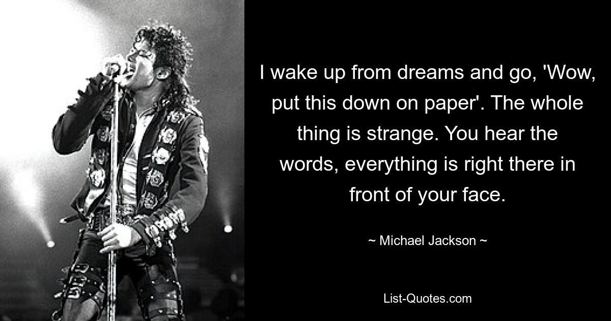 I wake up from dreams and go, 'Wow, put this down on paper'. The whole thing is strange. You hear the words, everything is right there in front of your face. — © Michael Jackson