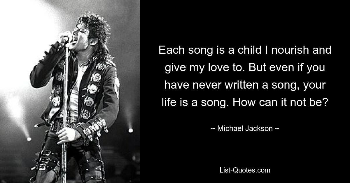 Each song is a child I nourish and give my love to. But even if you have never written a song, your life is a song. How can it not be? — © Michael Jackson