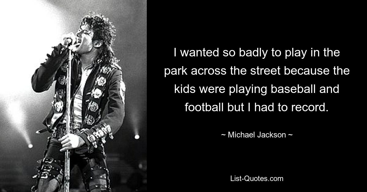 I wanted so badly to play in the park across the street because the kids were playing baseball and football but I had to record. — © Michael Jackson