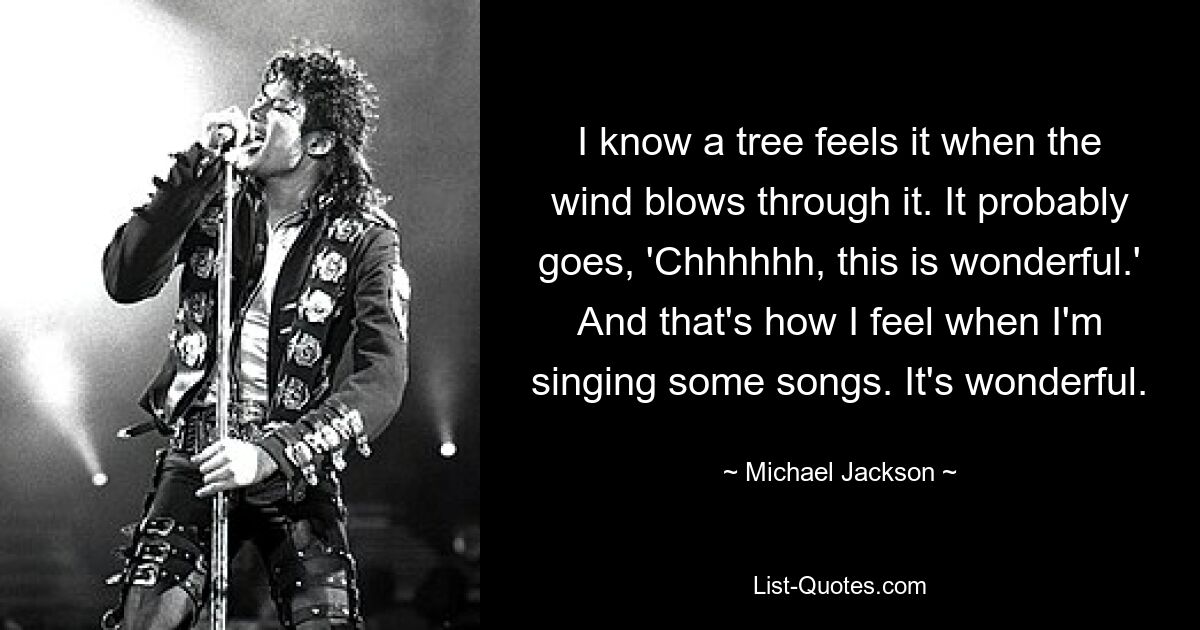 I know a tree feels it when the wind blows through it. It probably goes, 'Chhhhhh, this is wonderful.' And that's how I feel when I'm singing some songs. It's wonderful. — © Michael Jackson