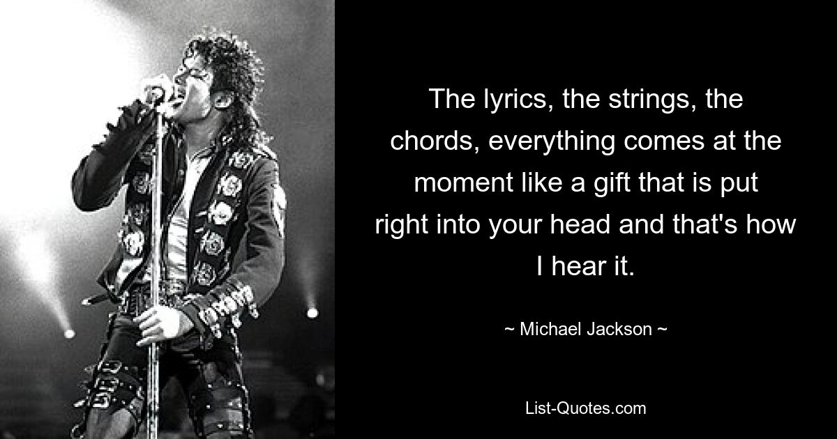 The lyrics, the strings, the chords, everything comes at the moment like a gift that is put right into your head and that's how I hear it. — © Michael Jackson