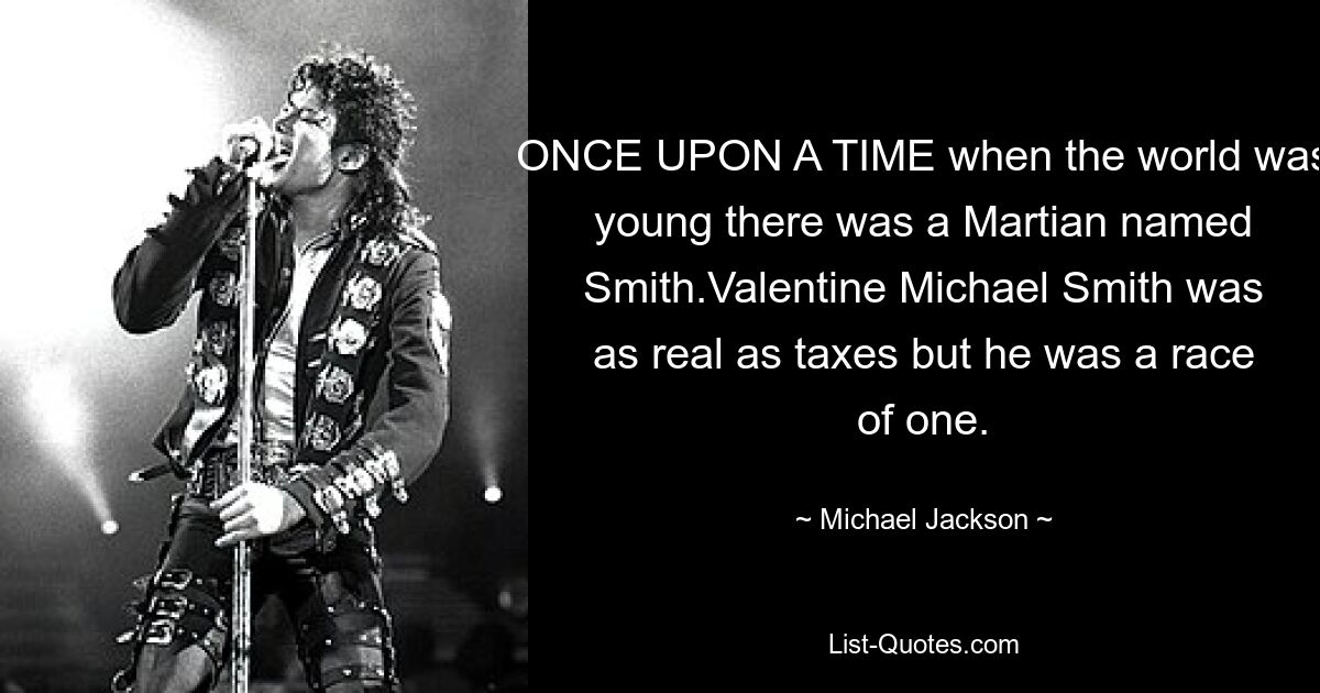 ONCE UPON A TIME when the world was young there was a Martian named Smith.Valentine Michael Smith was as real as taxes but he was a race of one. — © Michael Jackson