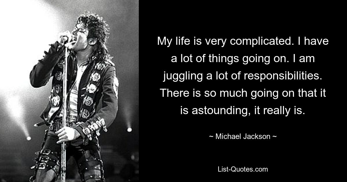 My life is very complicated. I have a lot of things going on. I am juggling a lot of responsibilities. There is so much going on that it is astounding, it really is. — © Michael Jackson