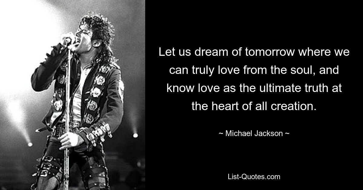 Let us dream of tomorrow where we can truly love from the soul, and know love as the ultimate truth at the heart of all creation. — © Michael Jackson