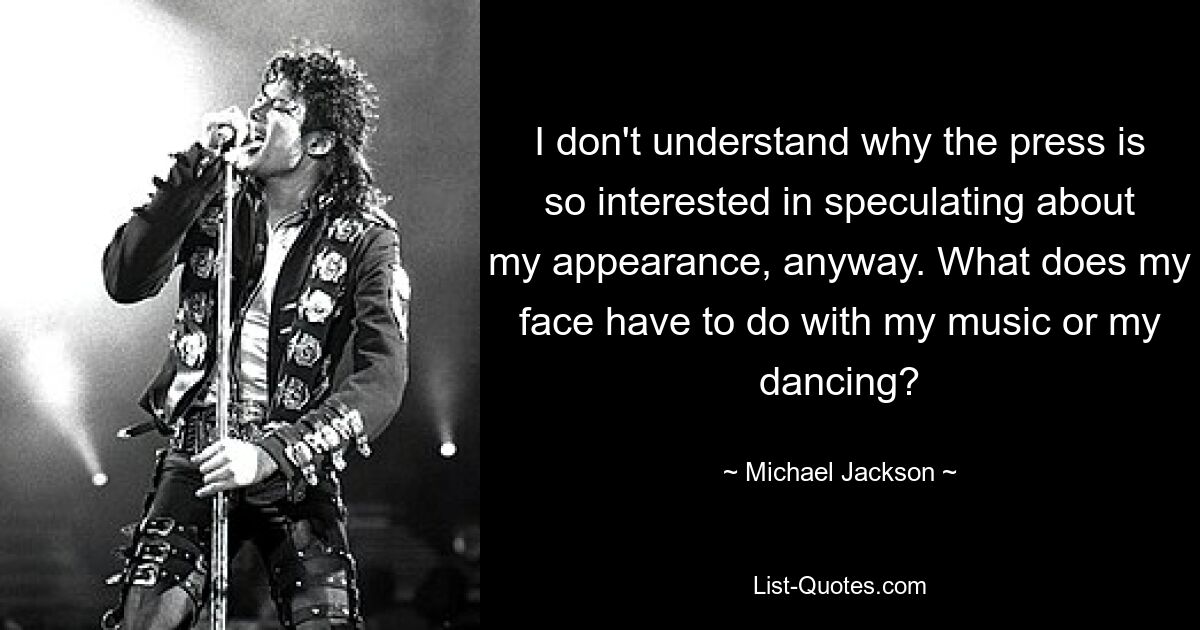 I don't understand why the press is so interested in speculating about my appearance, anyway. What does my face have to do with my music or my dancing? — © Michael Jackson