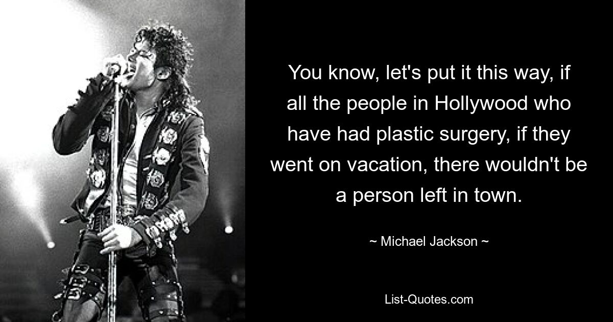 You know, let's put it this way, if all the people in Hollywood who have had plastic surgery, if they went on vacation, there wouldn't be a person left in town. — © Michael Jackson