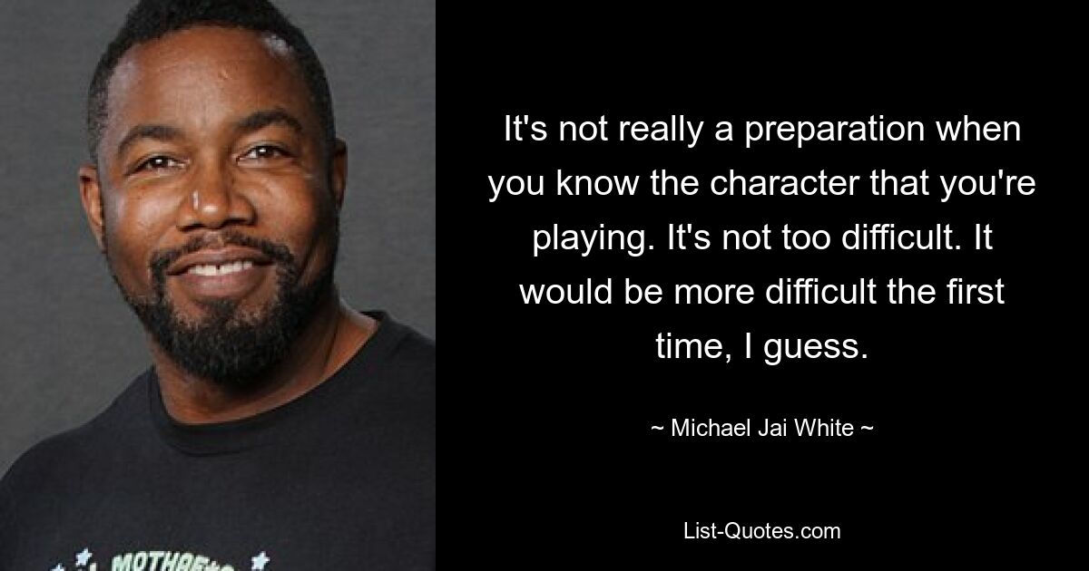 It's not really a preparation when you know the character that you're playing. It's not too difficult. It would be more difficult the first time, I guess. — © Michael Jai White