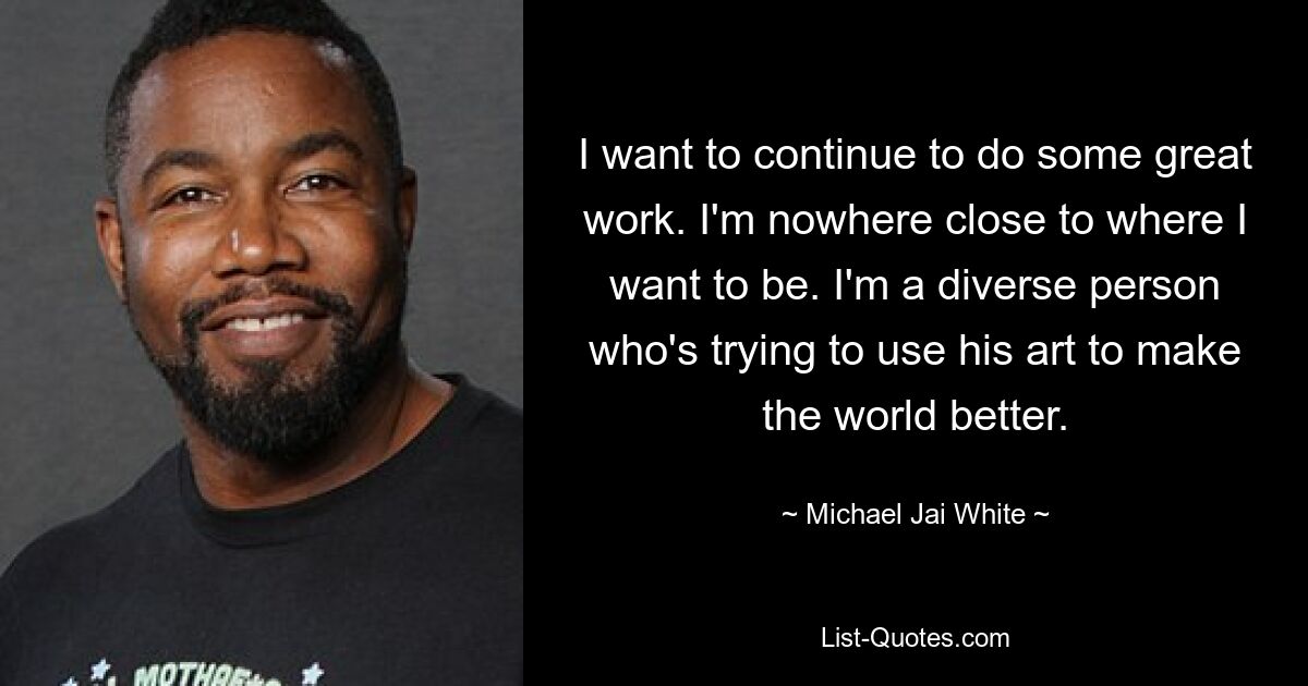 I want to continue to do some great work. I'm nowhere close to where I want to be. I'm a diverse person who's trying to use his art to make the world better. — © Michael Jai White