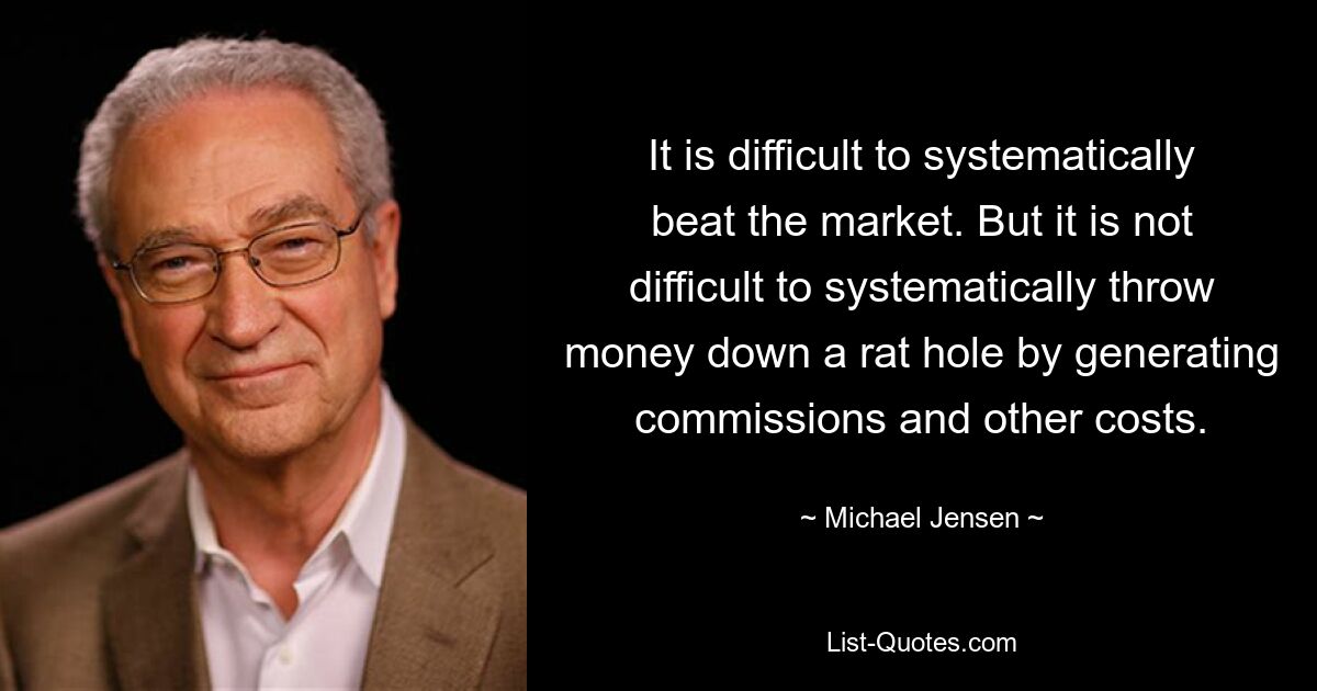 It is difficult to systematically beat the market. But it is not difficult to systematically throw money down a rat hole by generating commissions and other costs. — © Michael Jensen