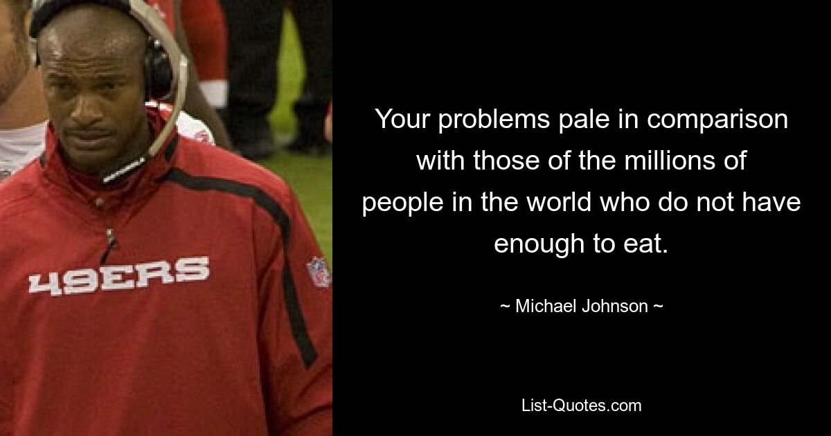 Your problems pale in comparison with those of the millions of people in the world who do not have enough to eat. — © Michael Johnson