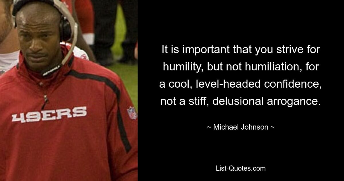 It is important that you strive for humility, but not humiliation, for a cool, level-headed confidence, not a stiff, delusional arrogance. — © Michael Johnson