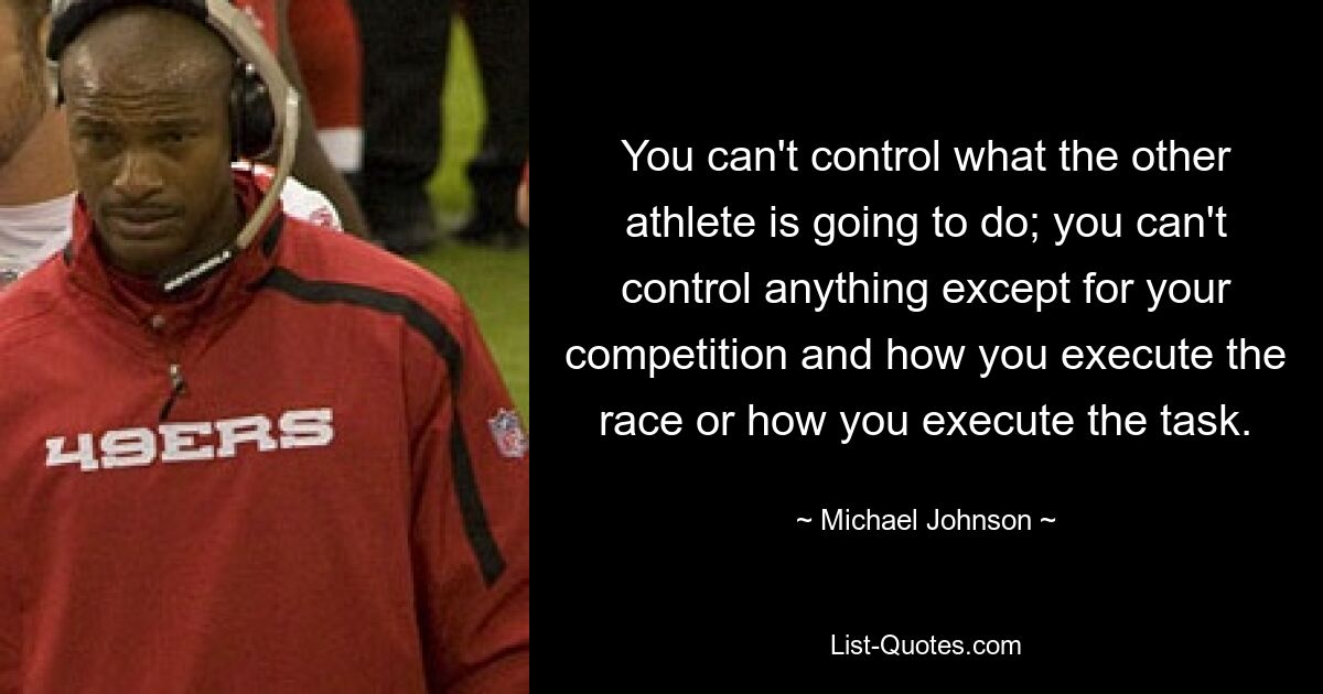 You can't control what the other athlete is going to do; you can't control anything except for your competition and how you execute the race or how you execute the task. — © Michael Johnson