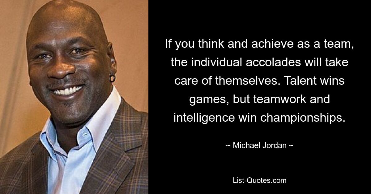 If you think and achieve as a team, the individual accolades will take care of themselves. Talent wins games, but teamwork and intelligence win championships. — © Michael Jordan