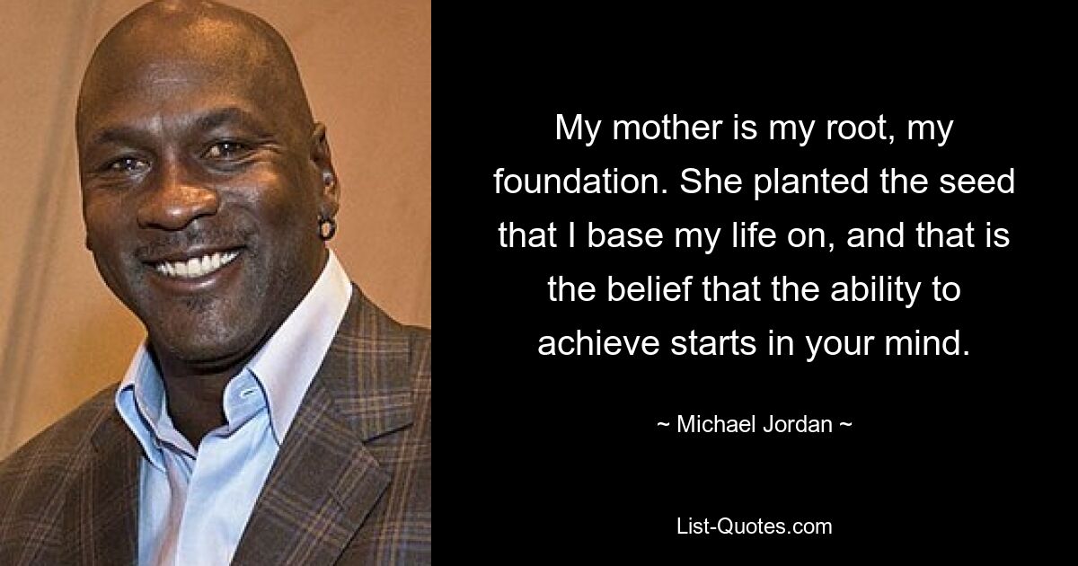 My mother is my root, my foundation. She planted the seed that I base my life on, and that is the belief that the ability to achieve starts in your mind. — © Michael Jordan