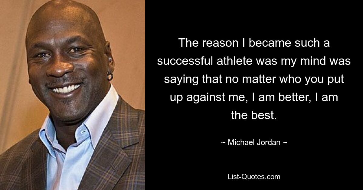 The reason I became such a successful athlete was my mind was saying that no matter who you put up against me, I am better, I am the best. — © Michael Jordan