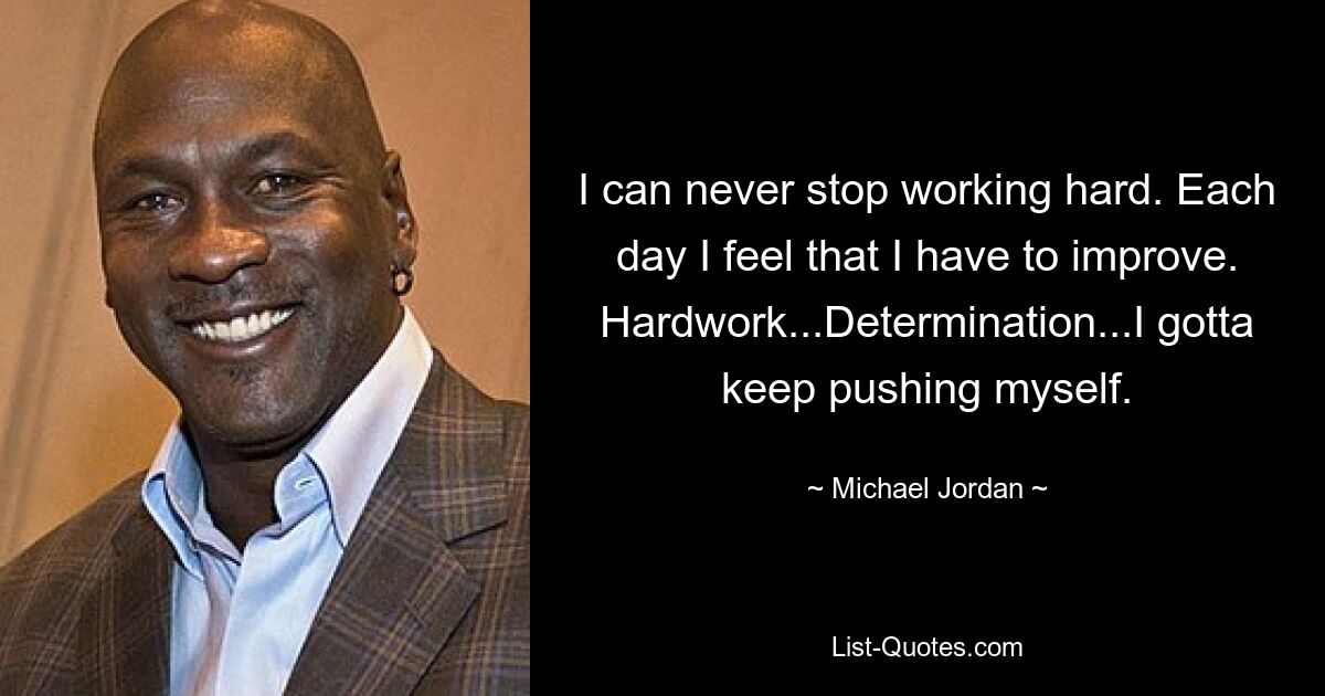 I can never stop working hard. Each day I feel that I have to improve. Hardwork...Determination...I gotta keep pushing myself. — © Michael Jordan