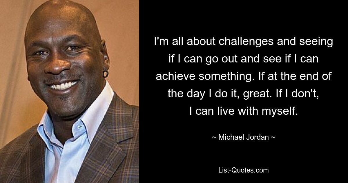 I'm all about challenges and seeing if I can go out and see if I can achieve something. If at the end of the day I do it, great. If I don't, I can live with myself. — © Michael Jordan