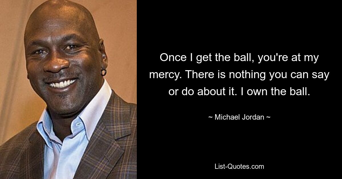 Once I get the ball, you're at my mercy. There is nothing you can say or do about it. I own the ball. — © Michael Jordan