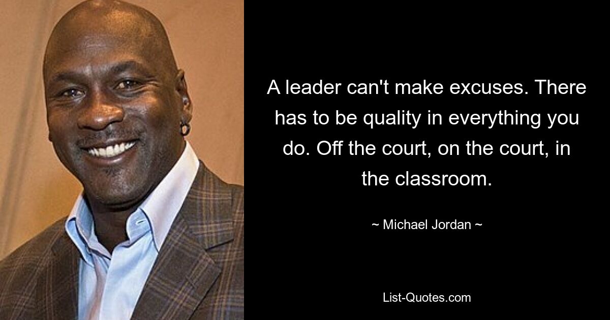 A leader can't make excuses. There has to be quality in everything you do. Off the court, on the court, in the classroom. — © Michael Jordan