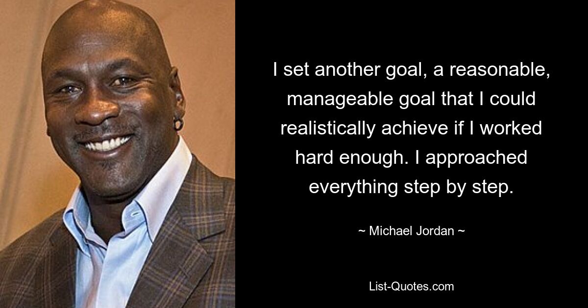 I set another goal, a reasonable, manageable goal that I could realistically achieve if I worked hard enough. I approached everything step by step. — © Michael Jordan