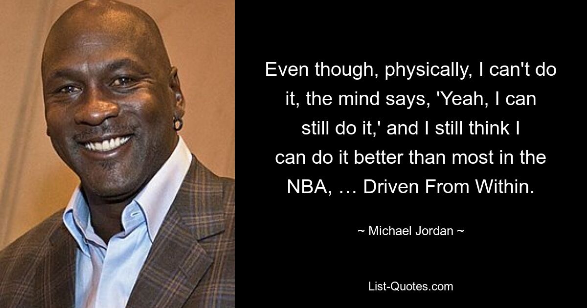 Even though, physically, I can't do it, the mind says, 'Yeah, I can still do it,' and I still think I can do it better than most in the NBA, … Driven From Within. — © Michael Jordan