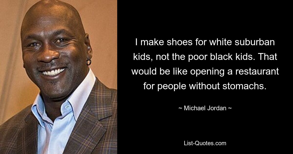 I make shoes for white suburban kids, not the poor black kids. That would be like opening a restaurant for people without stomachs. — © Michael Jordan